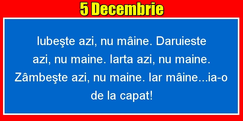 Felicitari de 5 Decembrie - 5.Decembrie Iubeşte azi, nu mâine. Dăruieste azi, nu mâine. Iartă azi, nu mâine. Zâmbeşte azi, nu mâine. Iar mâine...ia-o de la capăt!