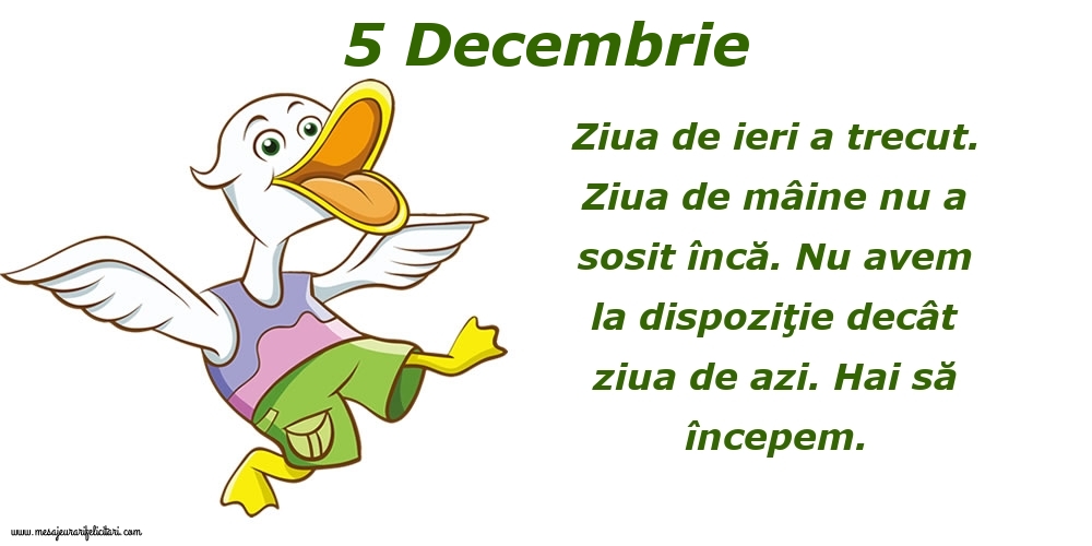 Felicitari de 5 Decembrie - 5.Decembrie Ziua de ieri a trecut. Ziua de mâine nu a sosit încă. Nu avem la dispoziţie decât ziua de azi. Hai să începem.