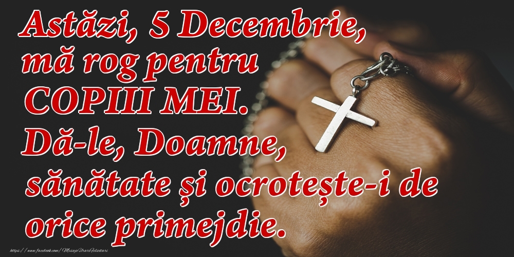 Astăzi, 5 Decembrie, mă rog pentru COPIII mei. Dă-le, Doamne, sănătate și ocrotește-i de orice primejdie.