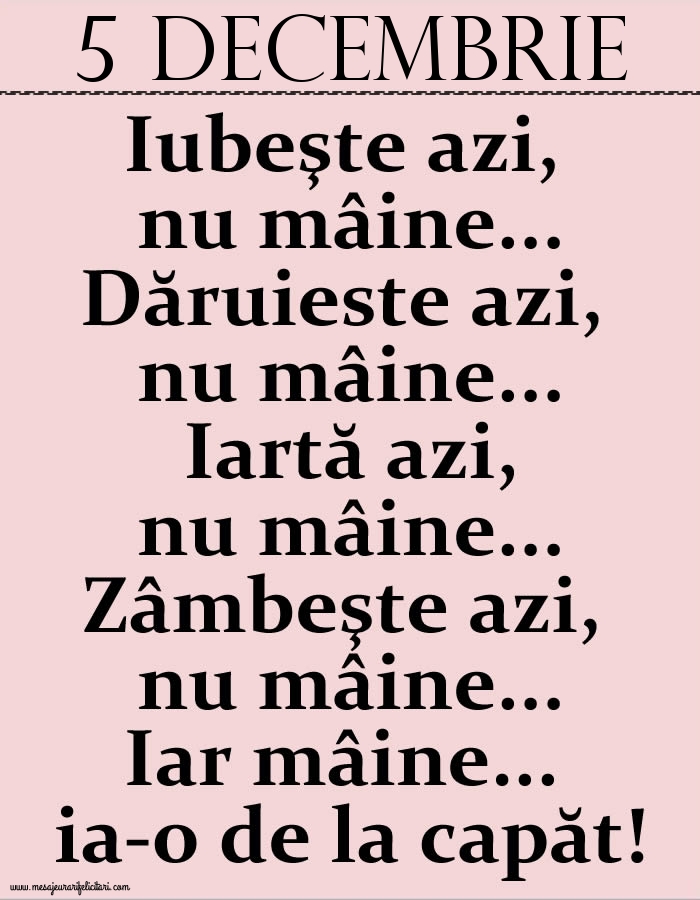 Felicitari de 5 Decembrie - 5.Decembrie Iubeşte azi, nu mâine. Dăruieste azi, nu mâine. Iartă azi, nu mâine. Zâmbeşte azi, nu mâine. Iar mâine...ia-o de la capăt!