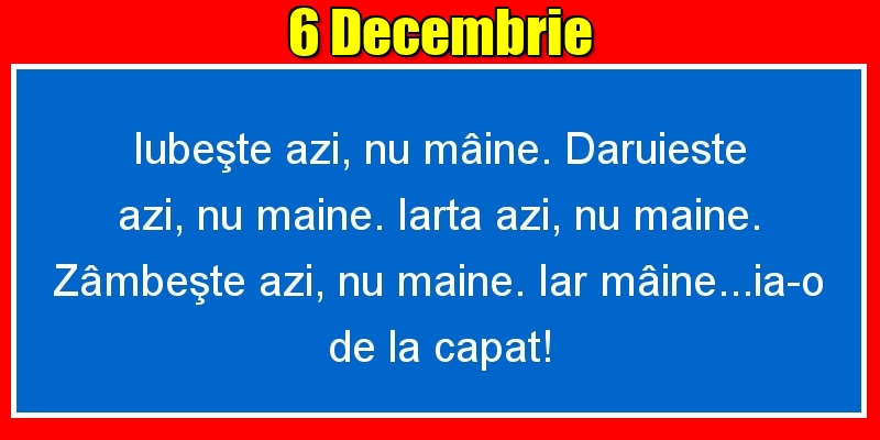 6.Decembrie Iubeşte azi, nu mâine. Dăruieste azi, nu mâine. Iartă azi, nu mâine. Zâmbeşte azi, nu mâine. Iar mâine...ia-o de la capăt!