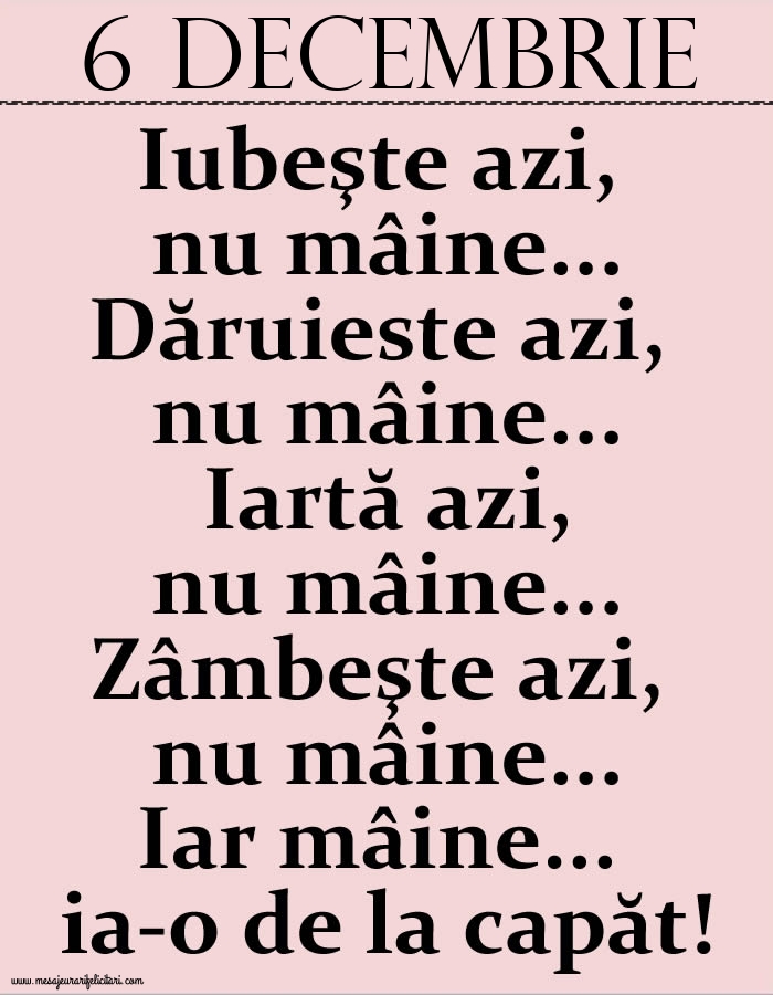 6.Decembrie Iubeşte azi, nu mâine. Dăruieste azi, nu mâine. Iartă azi, nu mâine. Zâmbeşte azi, nu mâine. Iar mâine...ia-o de la capăt!