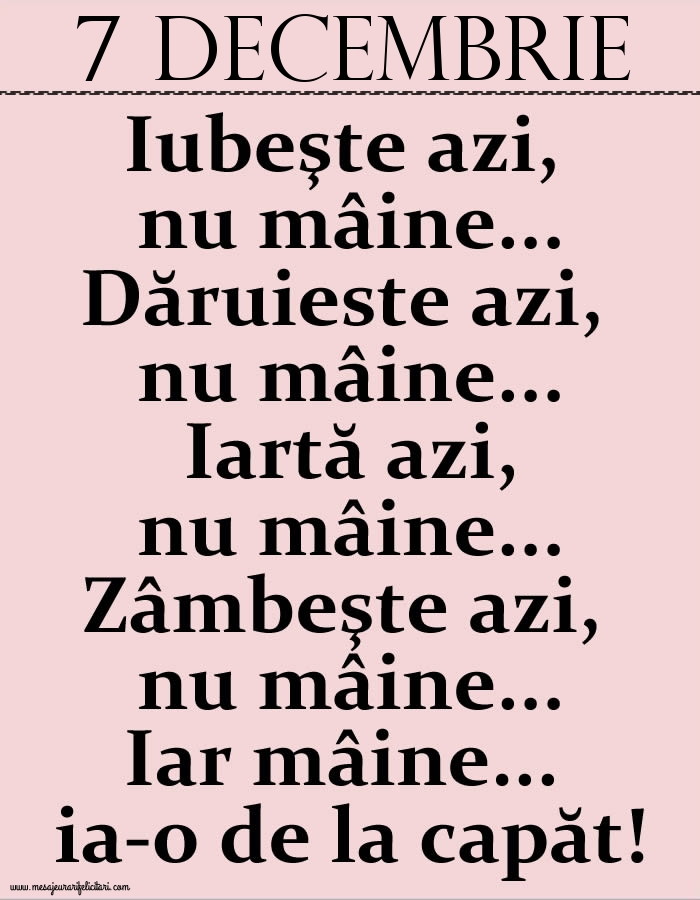 Felicitari de 7 Decembrie - 7.Decembrie Iubeşte azi, nu mâine. Dăruieste azi, nu mâine. Iartă azi, nu mâine. Zâmbeşte azi, nu mâine. Iar mâine...ia-o de la capăt!