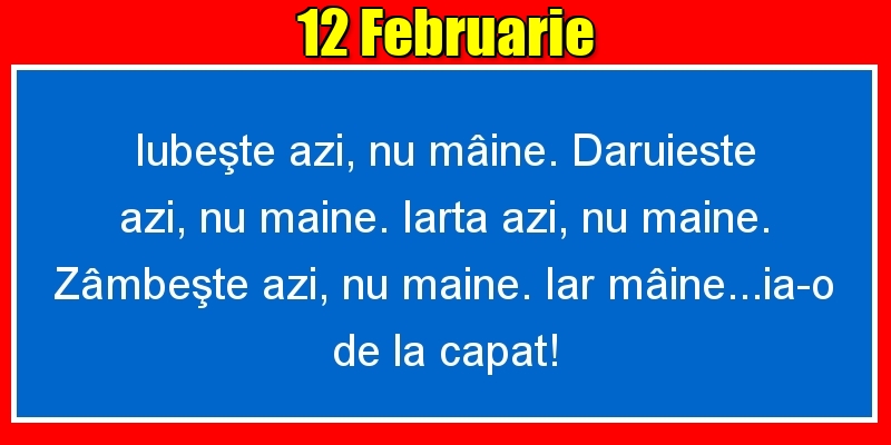 12.Februarie Iubeşte azi, nu mâine. Dăruieste azi, nu mâine. Iartă azi, nu mâine. Zâmbeşte azi, nu mâine. Iar mâine...ia-o de la capăt!