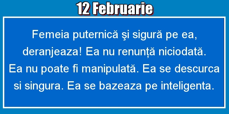 12.Februarie Femeia puternică şi sigură pe ea, deranjeaza! Ea nu renunţă niciodată. Ea nu poate fi manipulată. Ea se descurca si singura. Ea se bazeaza pe inteligenta.