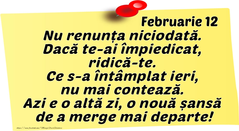 Februarie 12 Nu renunța niciodată. Dacă te-ai împiedicat, ridică-te. Ce s-a întâmplat ieri, nu mai contează. Azi e o altă zi, o nouă șansă de a merge mai departe!