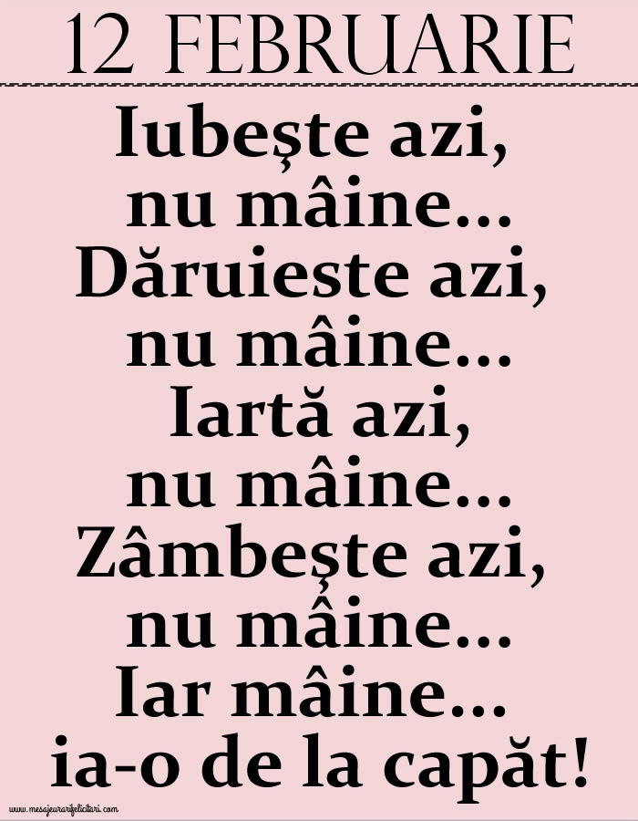 12.Februarie Iubeşte azi, nu mâine. Dăruieste azi, nu mâine. Iartă azi, nu mâine. Zâmbeşte azi, nu mâine. Iar mâine...ia-o de la capăt!