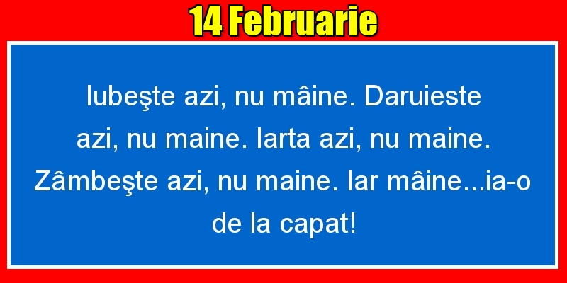 14.Februarie Iubeşte azi, nu mâine. Dăruieste azi, nu mâine. Iartă azi, nu mâine. Zâmbeşte azi, nu mâine. Iar mâine...ia-o de la capăt!