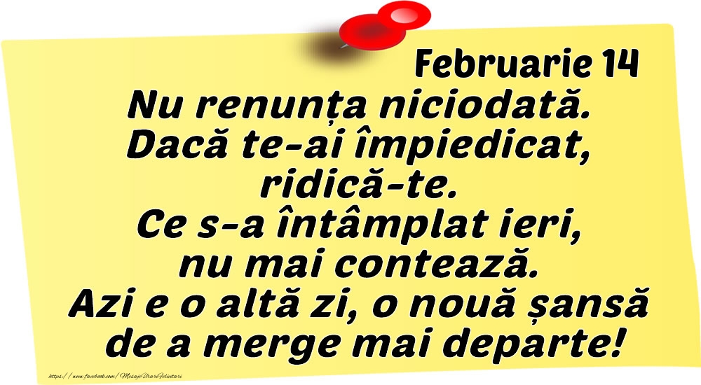 Februarie 14 Nu renunța niciodată. Dacă te-ai împiedicat, ridică-te. Ce s-a întâmplat ieri, nu mai contează. Azi e o altă zi, o nouă șansă de a merge mai departe!