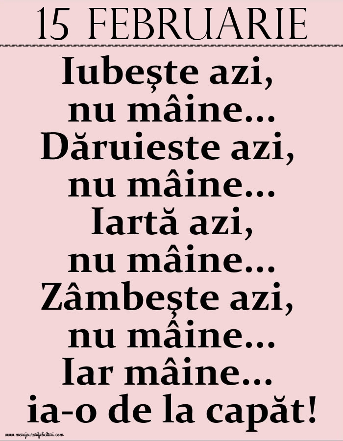 15.Februarie Iubeşte azi, nu mâine. Dăruieste azi, nu mâine. Iartă azi, nu mâine. Zâmbeşte azi, nu mâine. Iar mâine...ia-o de la capăt!