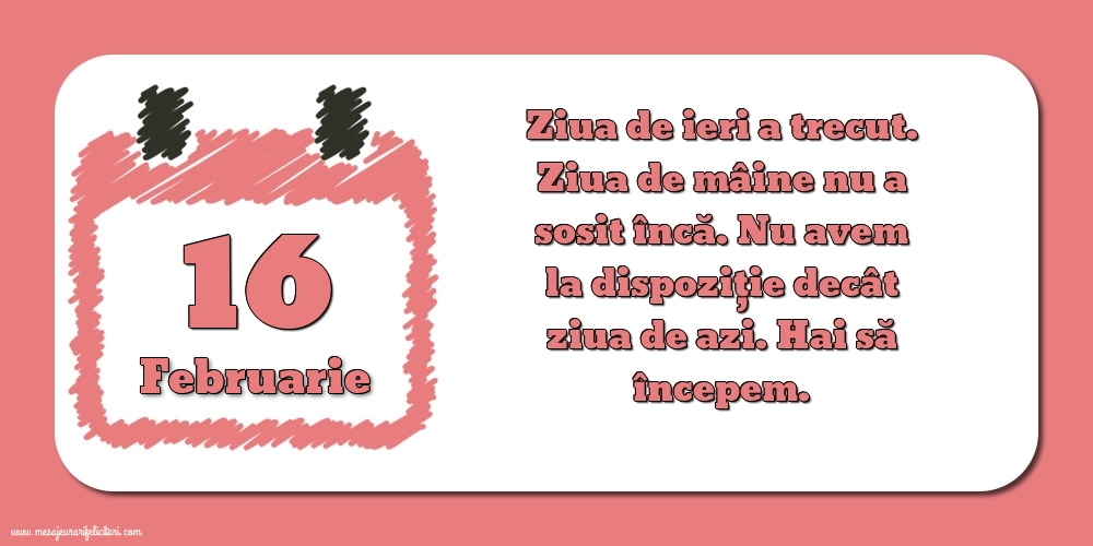 16.Februarie Ziua de ieri a trecut. Ziua de mâine nu a sosit încă. Nu avem la dispoziţie decât ziua de azi. Hai să începem.