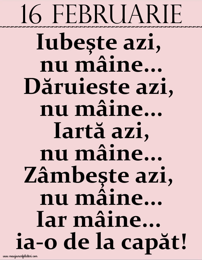 Felicitari de 16 Februarie - 16.Februarie Iubeşte azi, nu mâine. Dăruieste azi, nu mâine. Iartă azi, nu mâine. Zâmbeşte azi, nu mâine. Iar mâine...ia-o de la capăt!