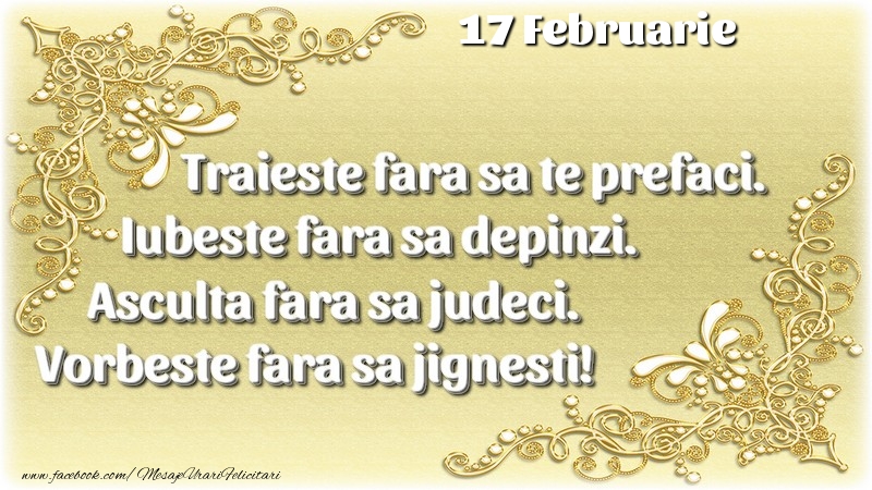 Trăieşte fara sa te prefaci. Iubeşte fara sa depinzi. Asculta fara sa judeci. Vorbeste fara sa jignesti! 17 Februarie