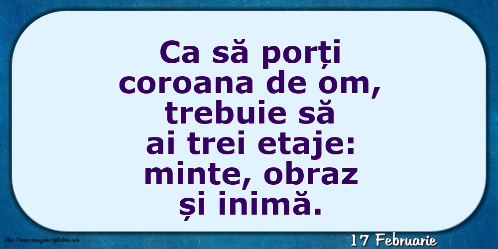 Felicitari de 17 Februarie - 17 Februarie - Ca să porți coroana de om, trebuie să ai trei etaje: minte, obraz și inimă.