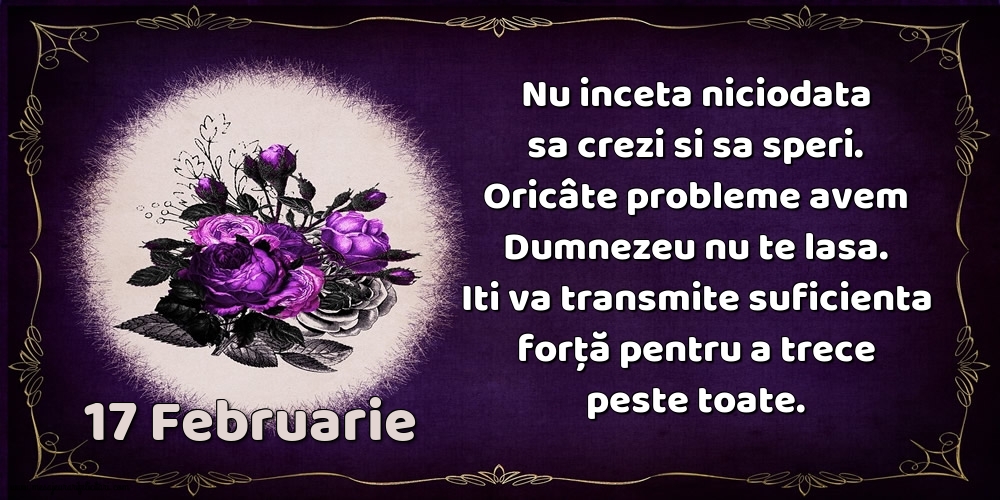 17.Februarie Nu inceta niciodata sa crezi si sa speri. Oricâte probleme avem Dumnezeu nu te lasa. Iti va transmite suficienta forţă pentru a trece peste toate.