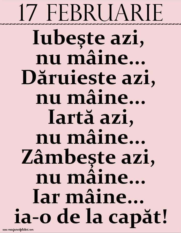 17.Februarie Iubeşte azi, nu mâine. Dăruieste azi, nu mâine. Iartă azi, nu mâine. Zâmbeşte azi, nu mâine. Iar mâine...ia-o de la capăt!