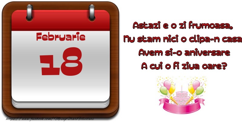 Februarie 18 Astazi e o zi frumoasa,  Nu stam nici o clipa-n casa, Avem si-o aniversare A cui o fi ziua oare?