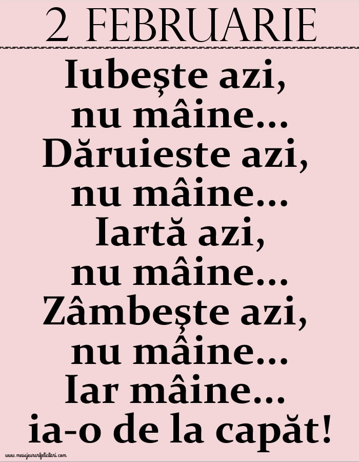 Felicitari de 2 Februarie - 2.Februarie Iubeşte azi, nu mâine. Dăruieste azi, nu mâine. Iartă azi, nu mâine. Zâmbeşte azi, nu mâine. Iar mâine...ia-o de la capăt!