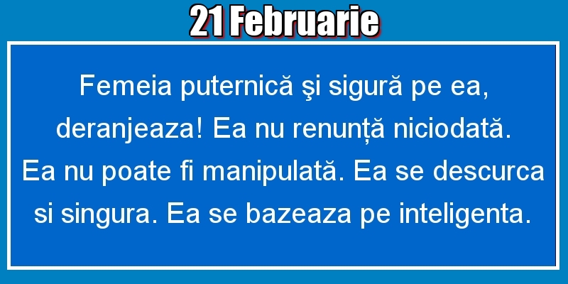 21.Februarie Femeia puternică şi sigură pe ea, deranjeaza! Ea nu renunţă niciodată. Ea nu poate fi manipulată. Ea se descurca si singura. Ea se bazeaza pe inteligenta.