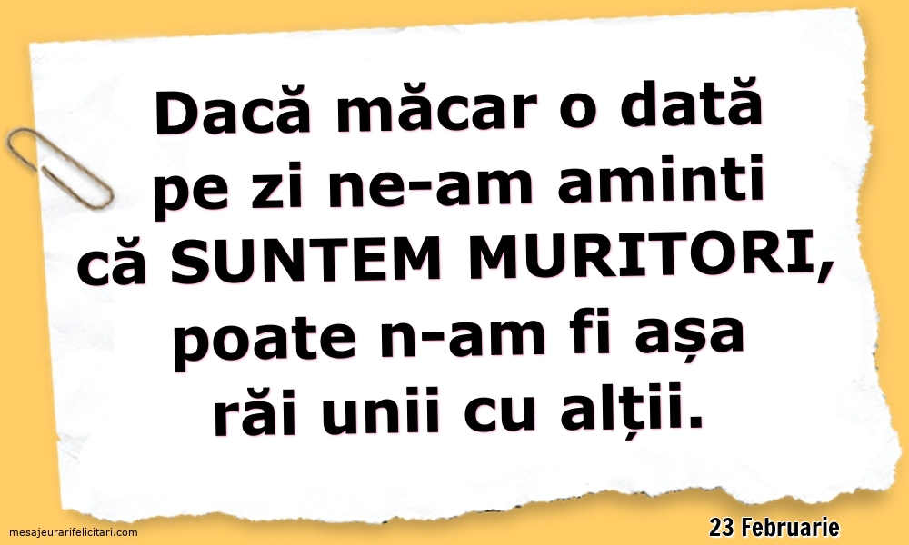 Felicitari de 23 Februarie - 23 Februarie - Dacă măcar o dată pe zi ne-am aminti ca suntem muritori...