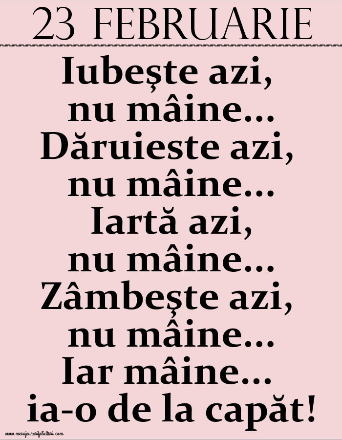 Felicitari de 23 Februarie - 23.Februarie Iubeşte azi, nu mâine. Dăruieste azi, nu mâine. Iartă azi, nu mâine. Zâmbeşte azi, nu mâine. Iar mâine...ia-o de la capăt!