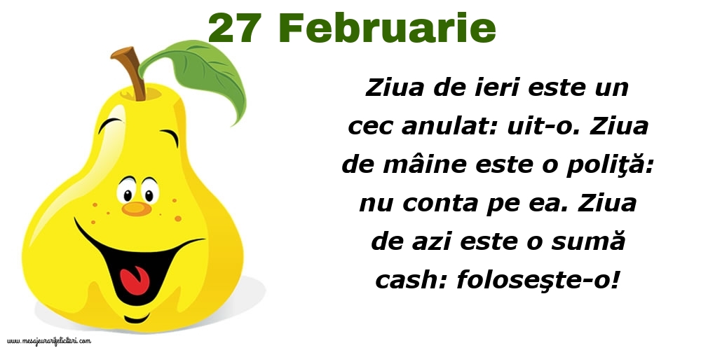 27.Februarie Ziua de ieri este un cec anulat: uit-o. Ziua de mâine este o poliţă: nu conta pe ea. Ziua de azi este o sumă cash: foloseşte-o!