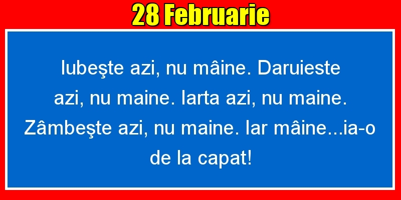 28.Februarie Iubeşte azi, nu mâine. Dăruieste azi, nu mâine. Iartă azi, nu mâine. Zâmbeşte azi, nu mâine. Iar mâine...ia-o de la capăt!