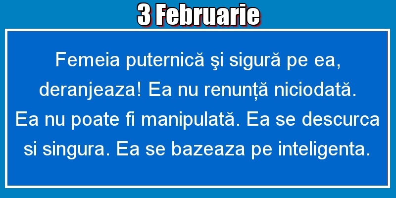 3.Februarie Femeia puternică şi sigură pe ea, deranjeaza! Ea nu renunţă niciodată. Ea nu poate fi manipulată. Ea se descurca si singura. Ea se bazeaza pe inteligenta.