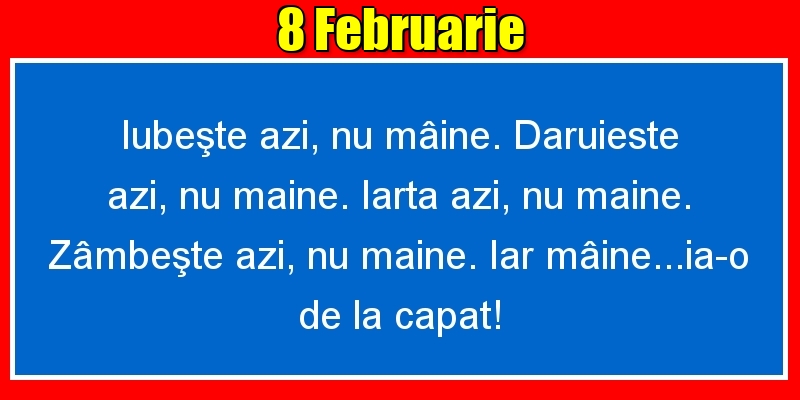 8.Februarie Iubeşte azi, nu mâine. Dăruieste azi, nu mâine. Iartă azi, nu mâine. Zâmbeşte azi, nu mâine. Iar mâine...ia-o de la capăt!