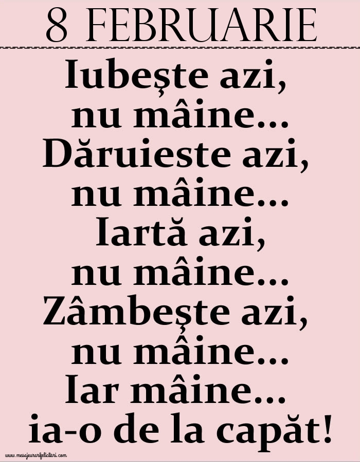 8.Februarie Iubeşte azi, nu mâine. Dăruieste azi, nu mâine. Iartă azi, nu mâine. Zâmbeşte azi, nu mâine. Iar mâine...ia-o de la capăt!