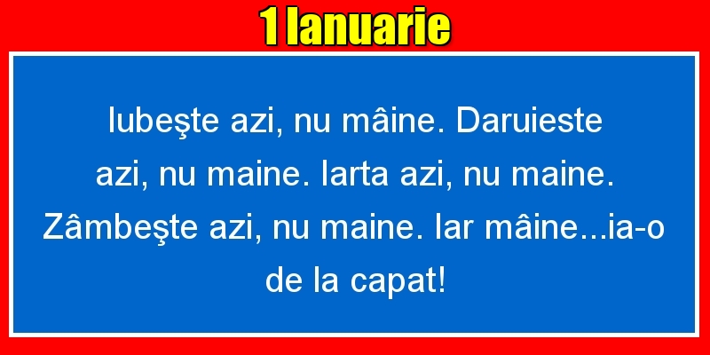 Felicitari de 1 Ianuarie - 1.Ianuarie Iubeşte azi, nu mâine. Dăruieste azi, nu mâine. Iartă azi, nu mâine. Zâmbeşte azi, nu mâine. Iar mâine...ia-o de la capăt!