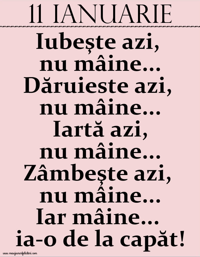 11.Ianuarie Iubeşte azi, nu mâine. Dăruieste azi, nu mâine. Iartă azi, nu mâine. Zâmbeşte azi, nu mâine. Iar mâine...ia-o de la capăt!