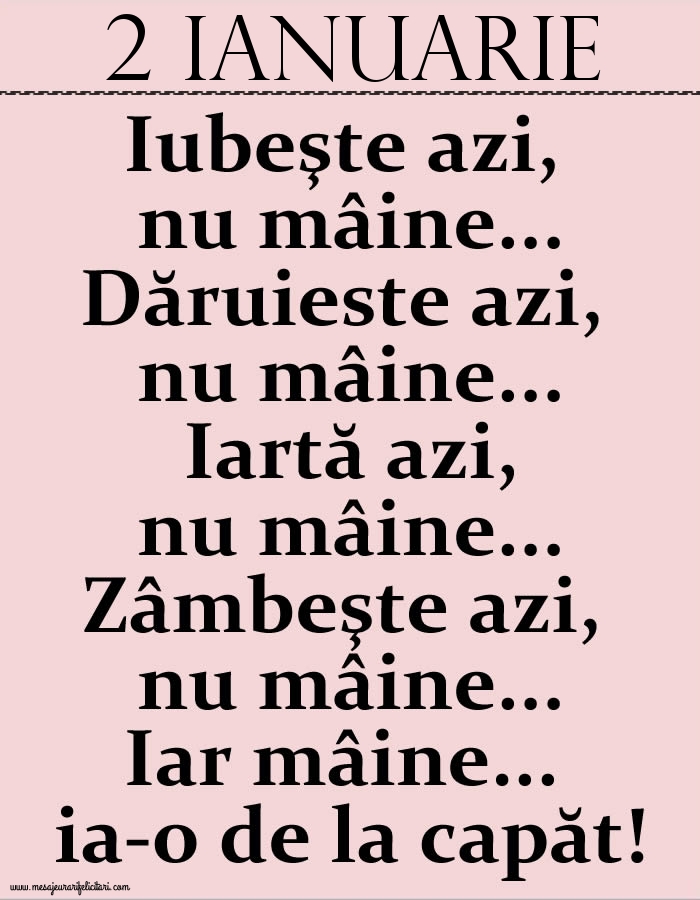 Felicitari de 2 Ianuarie - 2.Ianuarie Iubeşte azi, nu mâine. Dăruieste azi, nu mâine. Iartă azi, nu mâine. Zâmbeşte azi, nu mâine. Iar mâine...ia-o de la capăt!