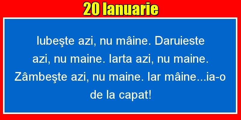 20.Ianuarie Iubeşte azi, nu mâine. Dăruieste azi, nu mâine. Iartă azi, nu mâine. Zâmbeşte azi, nu mâine. Iar mâine...ia-o de la capăt!