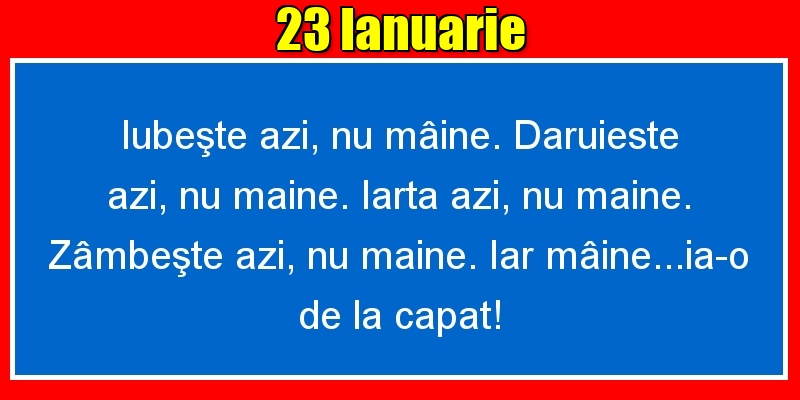 Felicitari de 23 Ianuarie - 23.Ianuarie Iubeşte azi, nu mâine. Dăruieste azi, nu mâine. Iartă azi, nu mâine. Zâmbeşte azi, nu mâine. Iar mâine...ia-o de la capăt!