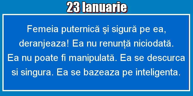 23.Ianuarie Femeia puternică şi sigură pe ea, deranjeaza! Ea nu renunţă niciodată. Ea nu poate fi manipulată. Ea se descurca si singura. Ea se bazeaza pe inteligenta.