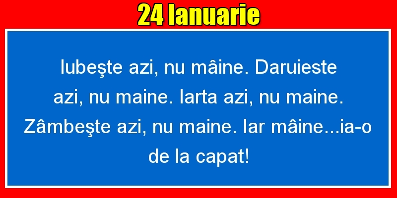 Felicitari de 24 Ianuarie - 24.Ianuarie Iubeşte azi, nu mâine. Dăruieste azi, nu mâine. Iartă azi, nu mâine. Zâmbeşte azi, nu mâine. Iar mâine...ia-o de la capăt!