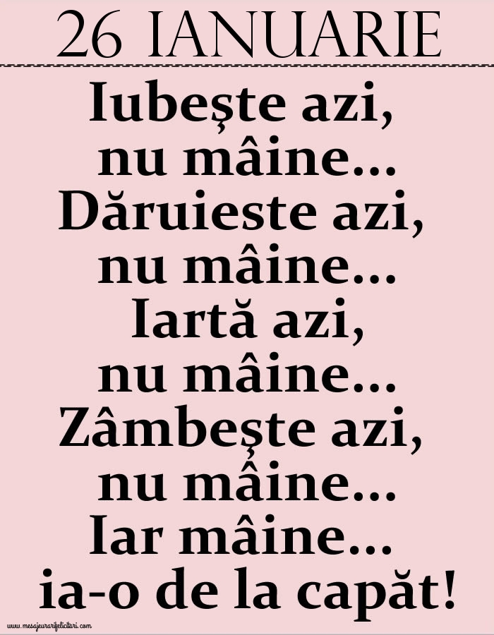 26.Ianuarie Iubeşte azi, nu mâine. Dăruieste azi, nu mâine. Iartă azi, nu mâine. Zâmbeşte azi, nu mâine. Iar mâine...ia-o de la capăt!