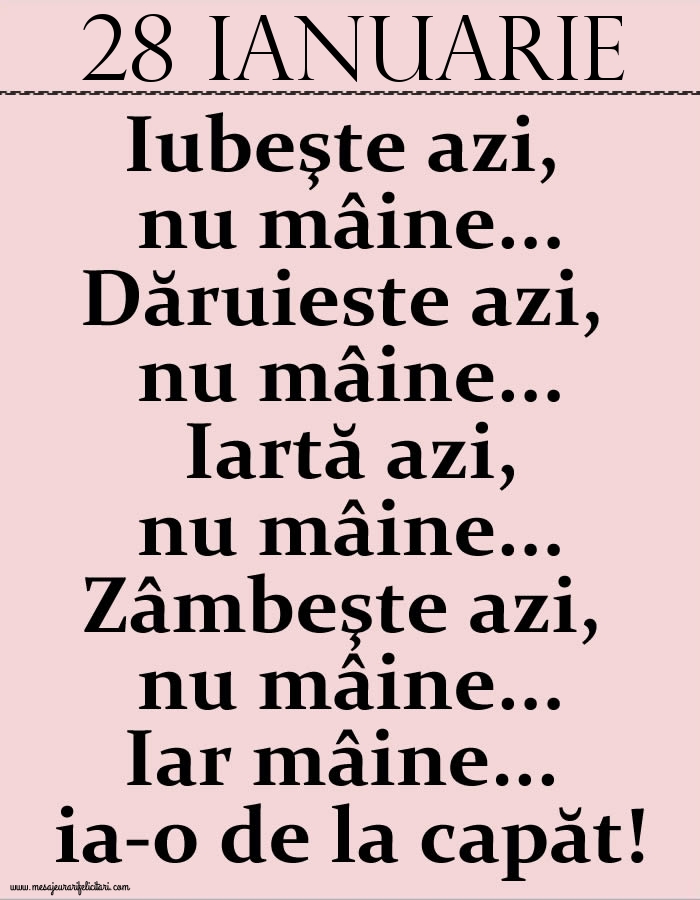 Felicitari de 28 Ianuarie - 28.Ianuarie Iubeşte azi, nu mâine. Dăruieste azi, nu mâine. Iartă azi, nu mâine. Zâmbeşte azi, nu mâine. Iar mâine...ia-o de la capăt!