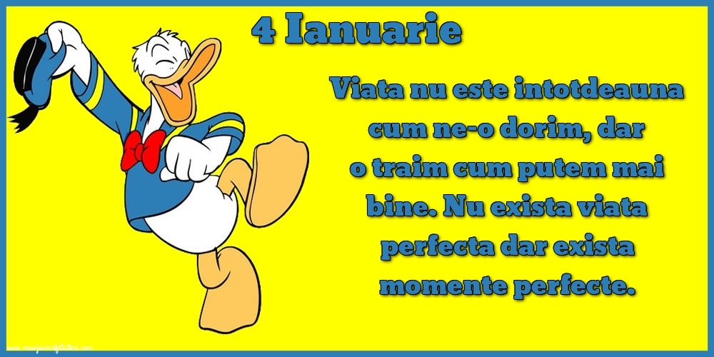 Felicitari de 4 Ianuarie - 4.Ianuarie Viata nu este intotdeauna cum ne-o dorim, dar o traim cum putem mai bine. Nu exista viata perfecta dar exista momente perfecte.