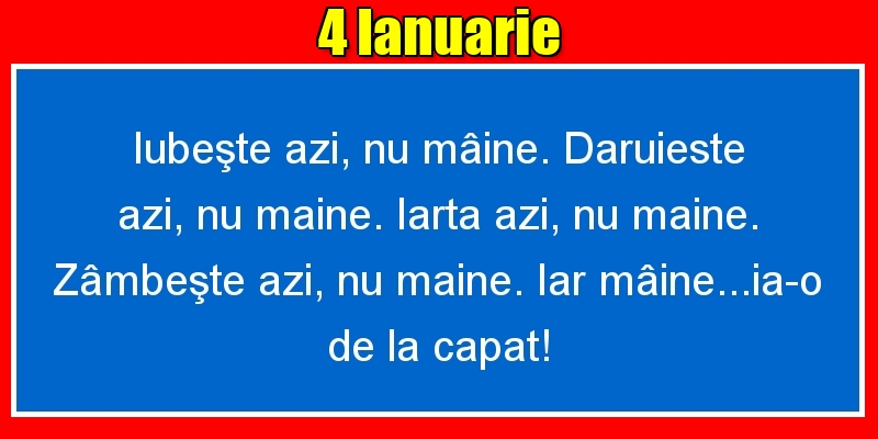 Felicitari de 4 Ianuarie - 4.Ianuarie Iubeşte azi, nu mâine. Dăruieste azi, nu mâine. Iartă azi, nu mâine. Zâmbeşte azi, nu mâine. Iar mâine...ia-o de la capăt!