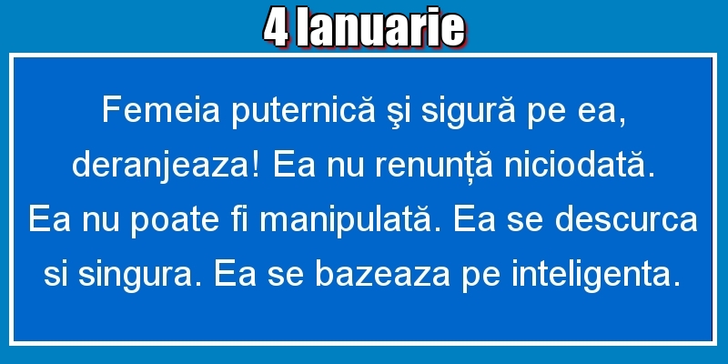 Felicitari de 4 Ianuarie - 4.Ianuarie Femeia puternică şi sigură pe ea, deranjeaza! Ea nu renunţă niciodată. Ea nu poate fi manipulată. Ea se descurca si singura. Ea se bazeaza pe inteligenta.