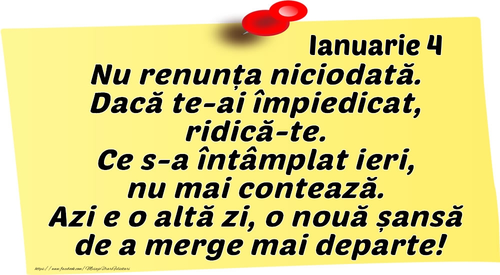 Felicitari de 4 Ianuarie - Ianuarie 4 Nu renunța niciodată. Dacă te-ai împiedicat, ridică-te. Ce s-a întâmplat ieri, nu mai contează. Azi e o altă zi, o nouă șansă de a merge mai departe!