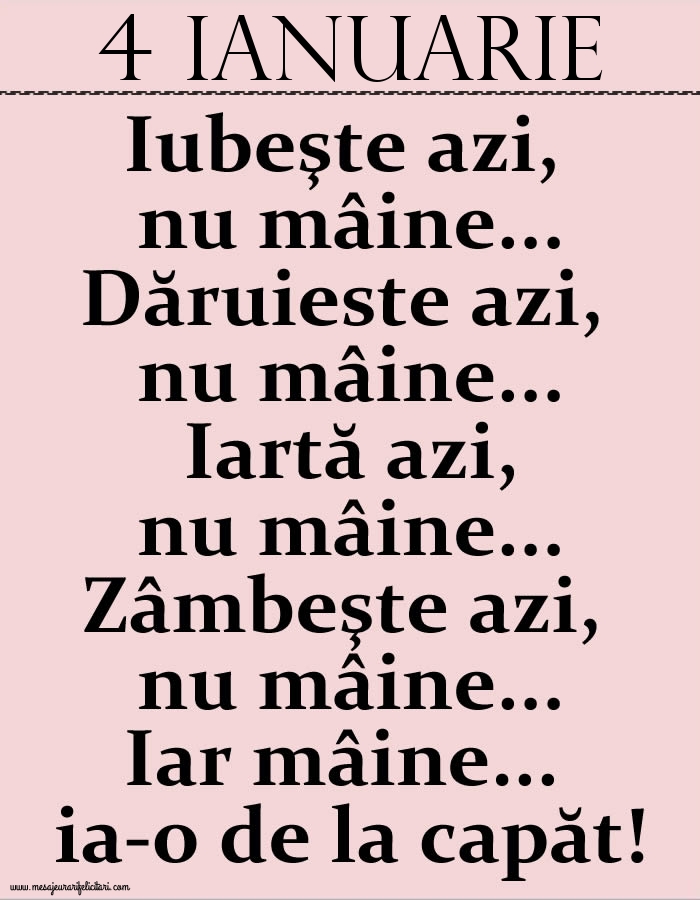 4.Ianuarie Iubeşte azi, nu mâine. Dăruieste azi, nu mâine. Iartă azi, nu mâine. Zâmbeşte azi, nu mâine. Iar mâine...ia-o de la capăt!