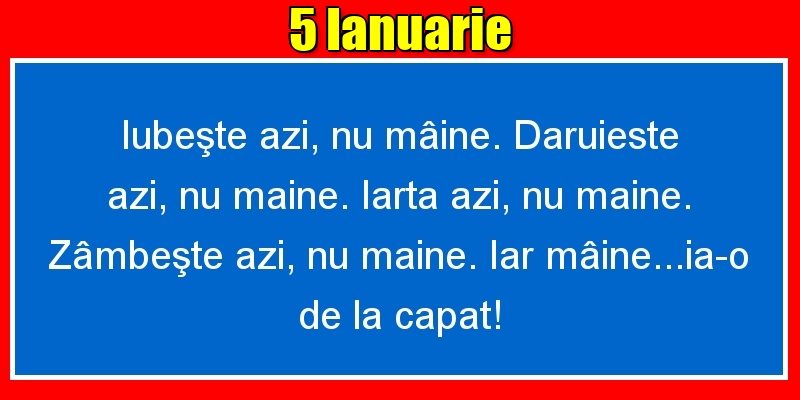 5.Ianuarie Iubeşte azi, nu mâine. Dăruieste azi, nu mâine. Iartă azi, nu mâine. Zâmbeşte azi, nu mâine. Iar mâine...ia-o de la capăt!