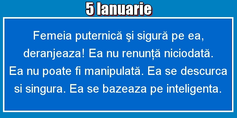 5.Ianuarie Femeia puternică şi sigură pe ea, deranjeaza! Ea nu renunţă niciodată. Ea nu poate fi manipulată. Ea se descurca si singura. Ea se bazeaza pe inteligenta.