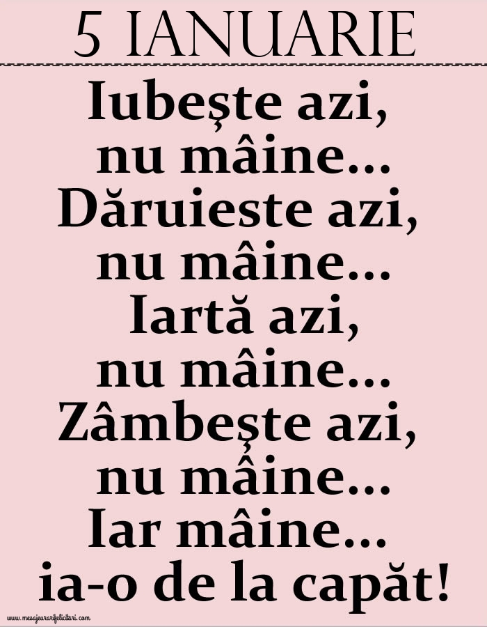 Felicitari de 5 Ianuarie - 5.Ianuarie Iubeşte azi, nu mâine. Dăruieste azi, nu mâine. Iartă azi, nu mâine. Zâmbeşte azi, nu mâine. Iar mâine...ia-o de la capăt!