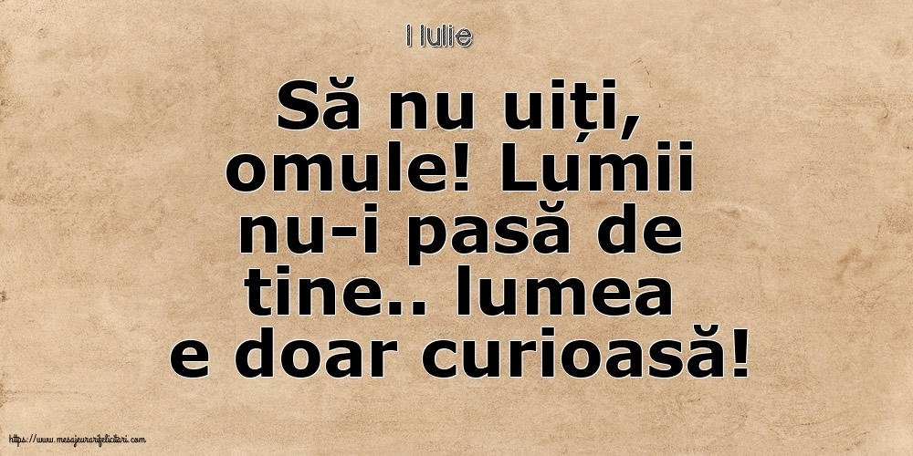 Felicitari de 1 Iulie - 1 Iulie - Să nu uiți, omule! Lumii nu-i pasă de tine.. lumea e doar curioasă!