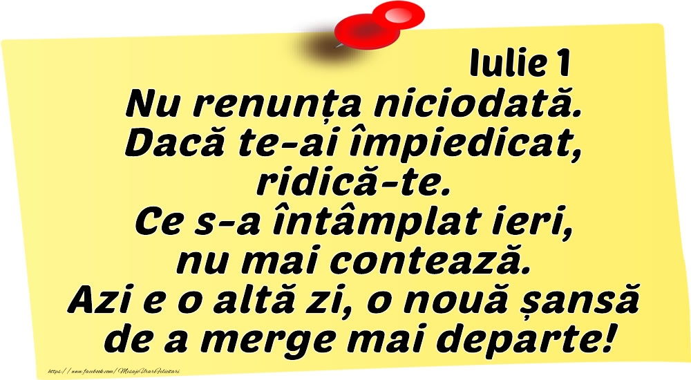 Iulie 1 Nu renunța niciodată. Dacă te-ai împiedicat, ridică-te. Ce s-a întâmplat ieri, nu mai contează. Azi e o altă zi, o nouă șansă de a merge mai departe!