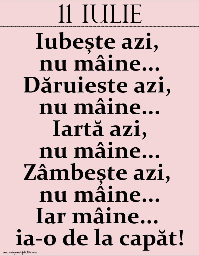 11.Iulie Iubeşte azi, nu mâine. Dăruieste azi, nu mâine. Iartă azi, nu mâine. Zâmbeşte azi, nu mâine. Iar mâine...ia-o de la capăt!